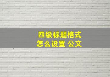 四级标题格式怎么设置 公文